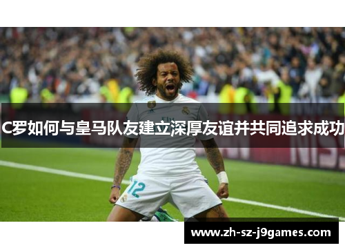 C罗如何与皇马队友建立深厚友谊并共同追求成功 C罗如何与皇马队友建立深厚友谊并共同追求成功