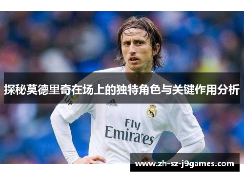 探秘莫德里奇在场上的独特角色与关键作用分析 探秘莫德里奇在场上的独特角色与关键作用分析
