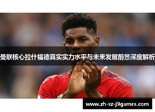 曼联核心拉什福德真实实力水平与未来发展前景深度解析 曼联核心拉什福德真实实力水平与未来发展前景深度解析