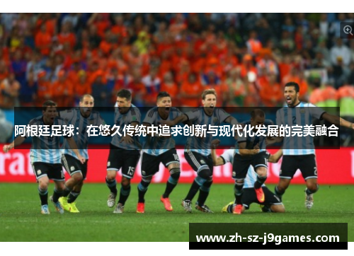 阿根廷足球:在悠久传统中追求创新与现代化发展的完美融合 阿根廷足球:在悠久传统中追求创新与现代化发展的完美融合