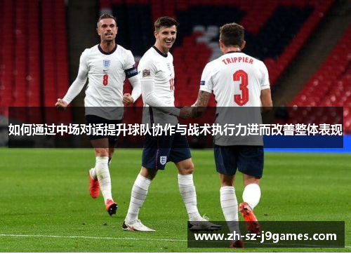 如何通过中场对话提升球队协作与战术执行力进而改善整体表现 如何通过中场对话提升球队协作与战术执行力进而改善整体表现