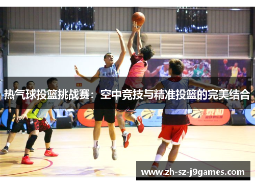 热气球投篮挑战赛:空中竞技与精准投篮的完美结合 热气球投篮挑战赛:空中竞技与精准投篮的完美结合
