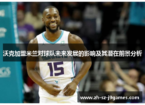 沃克加盟米兰对球队未来发展的影响及其潜在前景分析