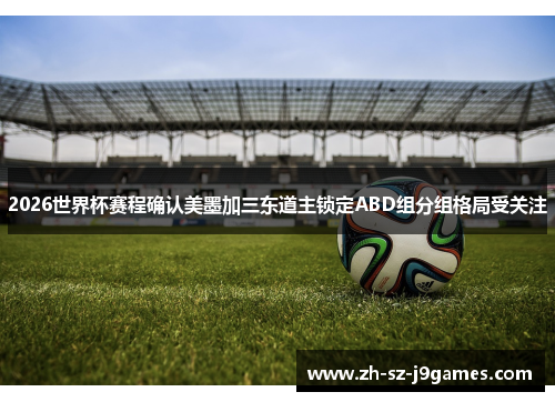 2026世界杯赛程确认美墨加三东道主锁定ABD组分组格局受关注