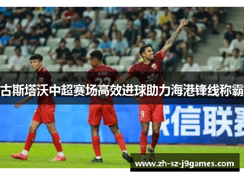 古斯塔沃中超赛场高效进球助力海港锋线称霸