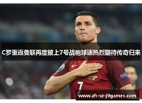 C罗重返曼联再度披上7号战袍球迷热烈期待传奇归来 C罗重返曼联再度披上7号战袍球迷热烈期待传奇归来